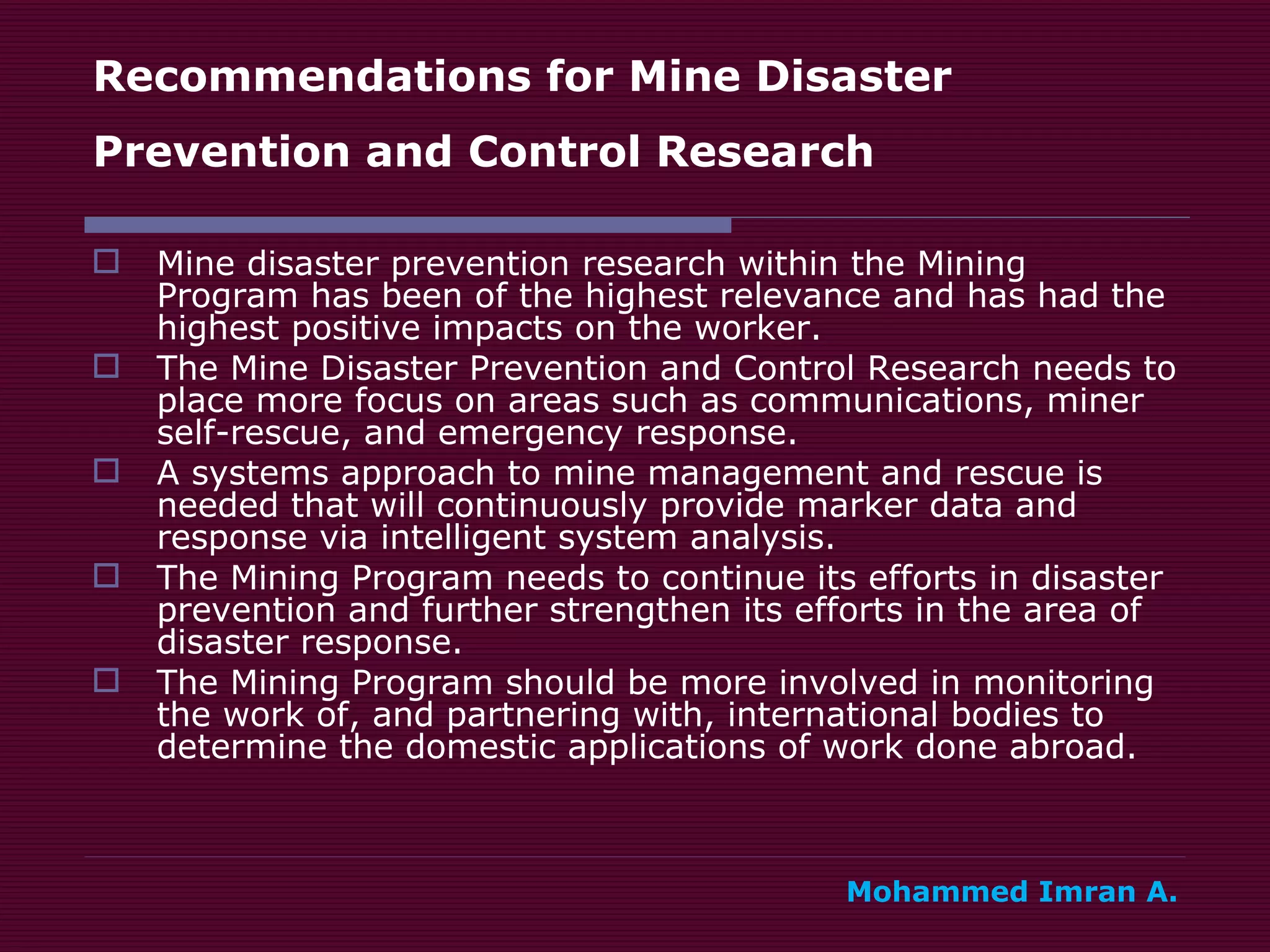 Recommendations for Mine Disaster Prevention and Control Research   Mine disaster prevention research within the Mining Program has been of the highest relevance and has had the highest positive impacts on the worker. The Mine Disaster Prevention and Control Research needs to place more focus on areas such as communications, miner self-rescue, and emergency response. A systems approach to mine management and rescue is needed that will continuously provide marker data and response via intelligent system analysis. The Mining Program needs to continue its efforts in disaster prevention and further strengthen its efforts in the area of disaster response. The Mining Program should be more involved in monitoring the work of, and partnering with, international bodies to determine the domestic applications of work done abroad. Mohammed Imran A. 