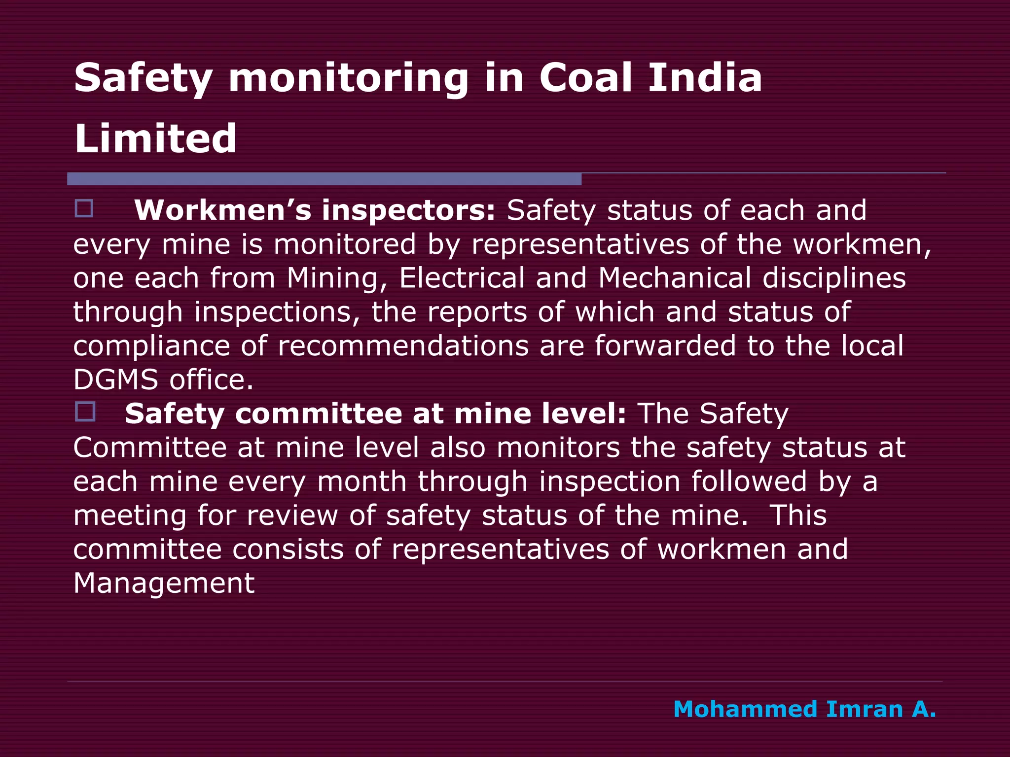 Safety monitoring in Coal India Limited   Workmen’s inspectors:  Safety status of each and  every mine is monitored by representatives of the workmen,  one each from Mining, Electrical and Mechanical disciplines  through inspections, the reports of which and status of  compliance of recommendations are forwarded to the local  DGMS office. Safety committee at mine level:  The Safety  Committee at mine level also monitors the safety status at  each mine every month through inspection followed by a  meeting for review of safety status of the mine.  This  committee consists of representatives of workmen and  Management Mohammed Imran A. 