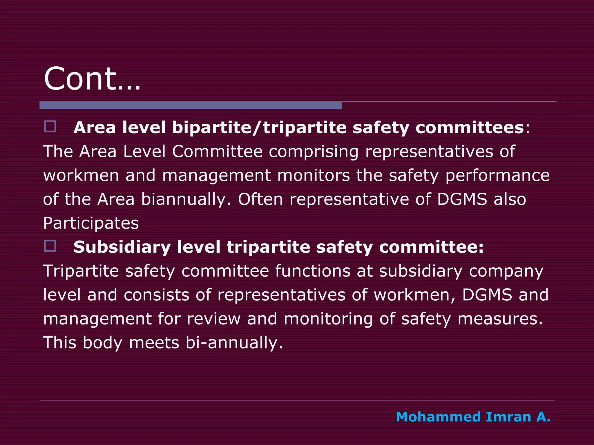 Cont… Area level bipartite/tripartite safety committees :  The Area Level Committee comprising representatives of  workmen and management monitors the safety performance  of the Area biannually. Often representative of DGMS also  Participates Subsidiary level tripartite safety committee:   Tripartite safety committee functions at subsidiary company  level and consists of representatives of workmen, DGMS and  management for review and monitoring of safety measures.  This body meets bi-annually.  Mohammed Imran A. 