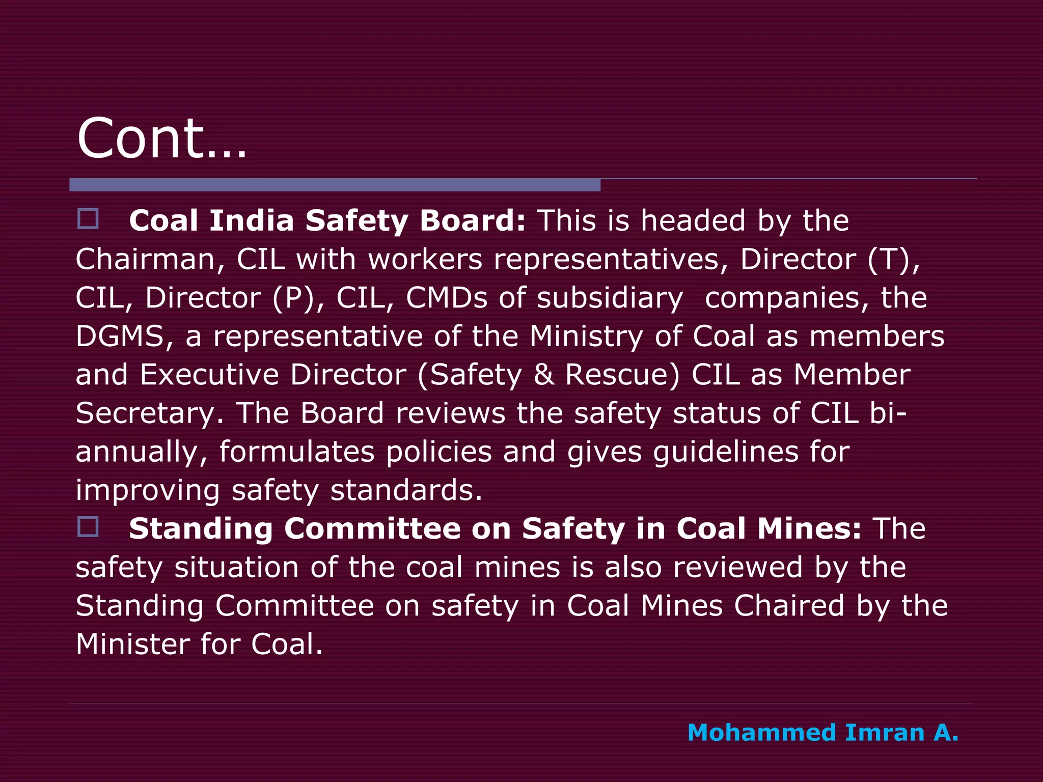 Cont… Coal India Safety Board:  This is headed by the  Chairman, CIL with workers representatives, Director (T),  CIL, Director (P), CIL, CMDs of subsidiary  companies, the  DGMS, a representative of the Ministry of Coal as members  and Executive Director (Safety & Rescue) CIL as Member  Secretary. The Board reviews the safety status of CIL bi- annually, formulates policies and gives guidelines for  improving safety standards.  Standing Committee on Safety in Coal Mines:  The  safety situation of the coal mines is also reviewed by the  Standing Committee on safety in Coal Mines Chaired by the Minister for Coal.  Mohammed Imran A. 