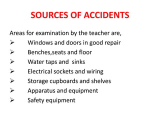 SOURCES OF ACCIDENTS
Areas for examination by the teacher are,
 Windows and doors in good repair
 Benches,seats and floor
 Water taps and sinks
 Electrical sockets and wiring
 Storage cupboards and shelves
 Apparatus and equipment
 Safety equipment
 