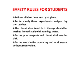 SAFETY RULES FOR STUDENTS
Follows all directions exactly as given.
Perform only those experiments assigned by
the teacher.
The chemicals entered in to the eye should be
washed immediately with running water.
Do not pour reagents and chemicals down the
sink.
Do not work in the laboratory and work rooms
without supervision.
 