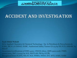 Saad Abdul Wahab
M.Sc Applied Chemistry & Chemical Technology | Sp. In Petroleum & Petrochemicals
IOSH, IRCA LA OHSAS, HABC, Authorized Safety Trainer GI-123 by DG FCD, HIRARC by
NILAT
Awareness Certifications of EMS-14001, OSHAS-18001, QMS-9001:2008, FSMS-
22000:2005, SSCL (17025) by SGS, MATLAB, PM by ICCBS,
Recognized from FCDTS, NILAT, SGS, PHMA, NFEH, EVI, SFTI, IOSH, HABC
Accident and Investigation
 