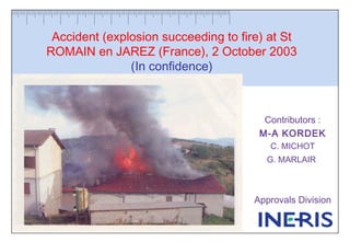 Accident (explosion succeeding to fire) at St
ROMAIN en JAREZ (France), 2 October 2003
(In confidence)
Contributors :
M-A KORDEK
C. MICHOT
G. MARLAIR
Approvals Division
 
