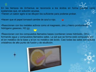 En los tiempos de Arrhenius se reconocía a los ácidos en forma general como
sustancias que, en solución acuosa.
•Tienen un sabor agrio si se diluyen los suficiente para poderse probar.

•Hacen que el papel tornasol cambie de azul a rojo.

•Reaccionan con los metales activos como el magnesio, zinc y hierro produciendo
hidrógeno gaseoso, H2 (g).

•Reaccionan con los compuestos llamados bases (contienen iones hidróxido, OH-)
formando agua y compuestos llamados sales. La sal que se forma está compuesta por
el ion metálico de la base y el ion no metálico del ácido. Casi todas las sales son sólidos
cristalinos de alto punto de fusión y de ebullición.
 