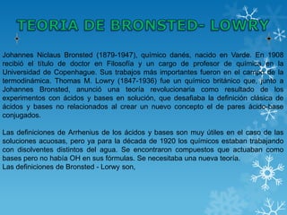 Johannes Niclaus Bronsted (1879-1947), químico danés, nacido en Varde. En 1908
recibió el título de doctor en Filosofía y un cargo de profesor de química en la
Universidad de Copenhague. Sus trabajos más importantes fueron en el campo de la
termodinámica. Thomas M. Lowry (1847-1936) fue un químico británico que, junto a
Johannes Bronsted, anunció una teoría revolucionaria como resultado de los
experimentos con ácidos y bases en solución, que desafiaba la definición clásica de
ácidos y bases no relacionados al crear un nuevo concepto el de pares ácido-base
conjugados.

Las definiciones de Arrhenius de los ácidos y bases son muy útiles en el caso de las
soluciones acuosas, pero ya para la década de 1920 los químicos estaban trabajando
con disolventes distintos del agua. Se encontraron compuestos que actuaban como
bases pero no había OH en sus fórmulas. Se necesitaba una nueva teoría.
Las definiciones de Bronsted - Lorwy son,
 