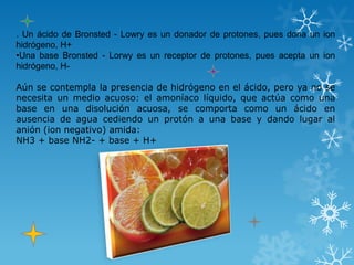 . Un ácido de Bronsted - Lowry es un donador de protones, pues dona un ion
hidrógeno, H+
•Una base Bronsted - Lorwy es un receptor de protones, pues acepta un ion
hidrógeno, H-

Aún se contempla la presencia de hidrógeno en el ácido, pero ya no se
necesita un medio acuoso: el amoníaco líquido, que actúa como una
base en una disolución acuosa, se comporta como un ácido en
ausencia de agua cediendo un protón a una base y dando lugar al
anión (ion negativo) amida:
NH3 + base NH2- + base + H+
 