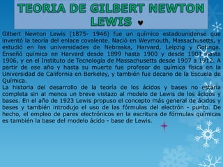 Gilbert Newton Lewis (1875- 1946) fue un químico estadounidense que
inventó la teoría del enlace covalente. Nació en Weymouth, Massachusetts, y
estudió en las universidades de Nebraska, Harvard, Leipzig y Gotinga.
Enseñó química en Harvard desde 1899 hasta 1900 y desde 1901 hasta
1906, y en el Instituto de Tecnología de Massachusetts desde 1907 a 1912. A
partir de ese año y hasta su muerte fue profesor de química física en la
Universidad de California en Berkeley, y también fue decano de la Escuela de
Química.
La historia del desarrollo de la teoría de los ácidos y bases no estaría
completa sin al menos un breve vistazo al modelo de Lewis de los ácidos y
bases. En el año de 1923 Lewis propuso el concepto más general de ácidos y
bases y también introdujo el uso de las fórmulas del electrón - punto. De
hecho, el empleo de pares electrónicos en la escritura de fórmulas químicas
es también la base del modelo ácido - base de Lewis.
 