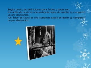 Según Lewis, las definiciones para ácidos y bases son:
•Un ácido de Lewis es una sustancia capaz de aceptar (y compartir)
un par electrónico.
•Un ácido de Lewis es una sustancia capaz de donar (y compartir)
un par electrónico.
 