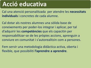 Acció educativa
Cal una atenció personalitzada per atendre les necessitats
individuals i concretes de cada alumne.
Cal dotar als nostres alumnes una sòlida base de
coneixements per poder-los integrar i aplicar, per tal
d’adquirir les competències que els capacitin per
responsabilitzar-se de les pròpies accions, aprenguin a
conviure en comunitat i s'autorealitzin com a persones.
Fem servir una metodologia didàctica activa, oberta i
flexible, que possibiliti l’aprendre a aprendre.
 