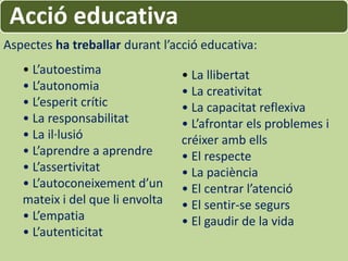 Acció educativa
Aspectes ha treballar durant l’acció educativa:
   • L’autoestima                • La llibertat
   • L’autonomia                 • La creativitat
   • L’esperit crític            • La capacitat reflexiva
   • La responsabilitat          • L’afrontar els problemes i
   • La il·lusió                 créixer amb ells
   • L’aprendre a aprendre       • El respecte
   • L’assertivitat              • La paciència
   • L’autoconeixement d’un      • El centrar l’atenció
   mateix i del que li envolta   • El sentir-se segurs
   • L’empatia                   • El gaudir de la vida
   • L’autenticitat
 