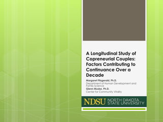 A Longitudinal Study of
Copreneurial Couples:
Factors Contributing to
Continuance Over a
Decade
Margaret Fitzgerald, Ph.D.
Department of Human Development and
Family Science
Glenn Muske, Ph.D.
Center for Community Vitality
NORTH DAKOTA STATE UNIVERSITY
 