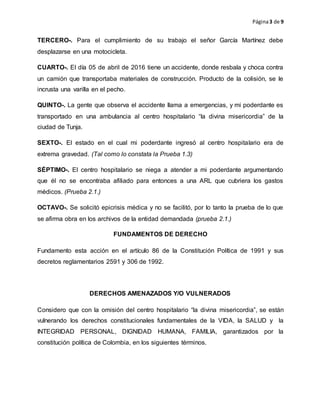 Página3 de 9
TERCERO-. Para el cumplimiento de su trabajo el señor García Martínez debe
desplazarse en una motocicleta.
CUARTO-. El día 05 de abril de 2016 tiene un accidente, donde resbala y choca contra
un camión que transportaba materiales de construcción. Producto de la colisión, se le
incrusta una varilla en el pecho.
QUINTO-. La gente que observa el accidente llama a emergencias, y mi poderdante es
transportado en una ambulancia al centro hospitalario “la divina misericordia” de la
ciudad de Tunja.
SEXTO-. El estado en el cual mi poderdante ingresó al centro hospitalario era de
extrema gravedad. (Tal como lo constata la Prueba 1.3)
SÉPTIMO-. El centro hospitalario se niega a atender a mi poderdante argumentando
que él no se encontraba afiliado para entonces a una ARL que cubriera los gastos
médicos. (Prueba 2.1.)
OCTAVO-. Se solicitó epicrisis médica y no se facilitó, por lo tanto la prueba de lo que
se afirma obra en los archivos de la entidad demandada (prueba 2.1.)
FUNDAMENTOS DE DERECHO
Fundamento esta acción en el artículo 86 de la Constitución Política de 1991 y sus
decretos reglamentarios 2591 y 306 de 1992.
DERECHOS AMENAZADOS Y/O VULNERADOS
Considero que con la omisión del centro hospitalario “la divina misericordia”, se están
vulnerando los derechos constitucionales fundamentales de la VIDA, la SALUD y la
INTEGRIDAD PERSONAL, DIGNIDAD HUMANA, FAMILIA, garantizados por la
constitución política de Colombia, en los siguientes términos.
 