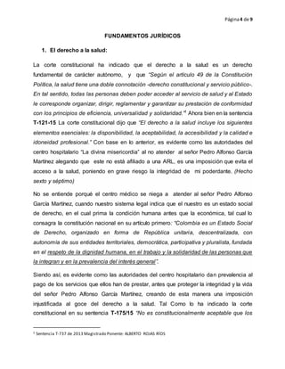 Página4 de 9
FUNDAMENTOS JURÍDICOS
1. El derecho a la salud:
La corte constitucional ha indicado que el derecho a la salud es un derecho
fundamental de carácter autónomo, y que “Según el artículo 49 de la Constitución
Política, la salud tiene una doble connotación -derecho constitucional y servicio público-.
En tal sentido, todas las personas deben poder acceder al servicio de salud y al Estado
le corresponde organizar, dirigir, reglamentar y garantizar su prestación de conformidad
con los principios de eficiencia, universalidad y solidaridad.”1
Ahora bien en la sentencia
T-121-15 La corte constitucional dijo que “El derecho a la salud incluye los siguientes
elementos esenciales: la disponibilidad, la aceptabilidad, la accesibilidad y la calidad e
idoneidad profesional.” Con base en lo anterior, es evidente como las autoridades del
centro hospitalario “La divina misericordia” al no atender al señor Pedro Alfonso García
Martínez alegando que este no está afiliado a una ARL, es una imposición que evita el
acceso a la salud, poniendo en grave riesgo la integridad de mi poderdante. (Hecho
sexto y séptimo)
No se entiende porqué el centro médico se niega a atender al señor Pedro Alfonso
García Martínez, cuando nuestro sistema legal indica que el nuestro es un estado social
de derecho, en el cual prima la condición humana antes que la económica, tal cual lo
consagra la constitución nacional en su artículo primero: “Colombia es un Estado Social
de Derecho, organizado en forma de República unitaria, descentralizada, con
autonomía de sus entidades territoriales, democrática, participativa y pluralista, fundada
en el respeto de la dignidad humana, en el trabajo y la solidaridad de las personas que
la integran y en la prevalencia del interés general”.
Siendo así, es evidente como las autoridades del centro hospitalario dan prevalencia al
pago de los servicios que ellos han de prestar, antes que proteger la integridad y la vida
del señor Pedro Alfonso García Martínez, creando de esta manera una imposición
injustificada al goce del derecho a la salud. Tal Como lo ha indicado la corte
constitucional en su sentencia T-175/15 “No es constitucionalmente aceptable que los
1 Sentencia T-737 de 2013 Magistrado Ponente: ALBERTO ROJAS RÍOS
 