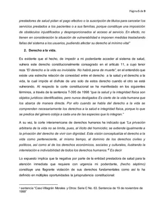 Página5 de 9
prestadores de salud pidan el pago efectivo o la suscripción de títulos para cancelar los
servicios prestados a los pacientes o a sus familias, porque constituye una imposición
de obstáculos injustificados y desproporcionados al acceso al servicio. En efecto, no
tienen en consideración la situación de vulnerabilidad e imponen medidas trasladando
fallas del sistema a los usuarios, pudiendo afectar su derecho al mínimo vital”
2. Derecho a la vida.
Es evidente que el hecho, de impedir a mi poderdante acceder al sistema de salud,
vulnera este derecho constitucionalmente consagrado en el artículo 11, a cuyo tenor
reza “El derecho a la vida es inviolable. No habrá pena de muerte”, en el entendido que
existe una estrecha relación de conexidad entre el derecho a la salud y el derecho a la
vida, la cual impide el disfrute de uno solo de estos derecho cuando el otro se está
vulnerando. Al respecto la corte constitucional se ha manifestado en los siguientes
términos, a través de la sentencia T-395 de 1998 “que la salud y la integridad física son
objetos jurídicos identificables, pero nunca desligados Es cierto de la vida humana que
los abarca de manera directa. Por ello cuando se habla del derecho a la vida se
comprenden necesariamente los derechos a la salud e integridad física, porque lo que
se predica del género cobija a cada una de las especies que lo integran.”
A su vez, la corte interamericana de derechos humanos ha indicado que “La privación
arbitraria de la vida no se limita, pues, al ilícito del homicidio; se extiende igualmente a
la privación del derecho de vivir con dignidad. Esta visión conceptualiza el derecho a la
vida como perteneciente, al mismo tiempo, al dominio de los derechos civiles y
políticos, así como al de los derechos económicos, sociales y culturales, ilustrando la
interrelación e indivisibilidad de todos los derechos humanos.”2
Es decir
Lo expuesto implica que la negativa por parte de la entidad prestadora de salud para la
atención inmediata que requiere con urgencia mi poderdante, (hecho séptimo)
constituye una flagrante violación de sus derechos fundamentales como así lo ha
definido en múltiples oportunidades la jurisprudencia constitucional:
2 sentencia “Caso Villagrán Morales y Otros: Serie C No. 63. Sentencia de 19 de noviembre de
1999”
 