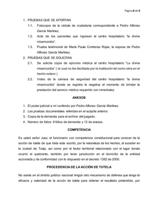 Página8 de 9
1. PRUEBAS QUE SE APORTAN
1.1. Fotocopia de la cédula de ciudadanía correspondiente a Pedro Alfonso
García Martínez.
1.2. Acta de los pacientes que ingresan al centro hospitalario “la divina
misericordia”.
1.3. Prueba testimonial de María Paula Contreras Rojas, la esposa de Pedro
Alfonso García Martínez.
2. PRUEBAS QUE SE SOLICITAN
2.1. Se solicita copia de epicrisis médica al centro hospitalario “La divina
misericordia” ( la cual no fue facilitada por la institución tal como obra en el
hecho octavo )
2.2. Video de la cámara de seguridad del centro hospitalario “la divina
misericordia” donde se registra la negativa al momento de brindar la
prestación del servicio médico requerido con inmediatez.
ANEXOS
1. El poder judicial a mí conferido por Pedro Alfonso García Martínez.
2. Las pruebas documentales referidas en el acápite anterior.
3. Copia de la demanda para el archivo del juzgado.
4. Número de folios: 9 folios de demanda y 12 de anexos.
COMPETENCIA
Es usted señor Juez, el funcionario con competencia constitucional para conocer de la
acción de tutela de que trata este escrito, por la naturaleza de los hechos, al suceder en
la ciudad de Tunja, así como por el factor territorial relacionado con el lugar donde
ocurrió el quebranto, también por tener jurisdicción en el domicilio de la entidad
accionada y de conformidad con lo dispuesto en el decreto 1382 de 2000.
PROCEDENCIA DE LA ACCIÓN DE TUTELA
No existe en el ámbito jurídico nacional ningún otro mecanismo de defensa que tenga la
eficacia y celeridad de la acción de tutela para obtener el resultado pretendido, por
 