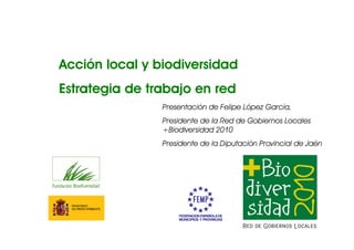 Acción local y biodiversidad
Estrategia de trabajo en red
                Presentación de Felipe López García,
                Presidente de la Red de Gobiernos Locales
                +Biodiversidad 2010
                Presidente de la Diputación Provincial de Jaén
