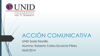 ACCIÓN COMUNICATIVA
UNID Sede fresnillo
Alumno: Roberto Carlos Escarcia Pérez
Abril 2014
 