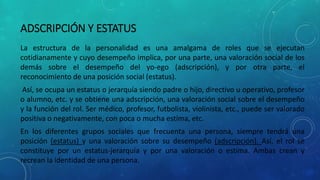ADSCRIPCIÓN Y ESTATUS
La estructura de la personalidad es una amalgama de roles que se ejecutan
cotidianamente y cuyo desempeño implica, por una parte, una valoración social de los
demás sobre el desempeño del yo-ego (adscripción), y por otra parte, el
reconocimiento de una posición social (estatus).
Así, se ocupa un estatus o jerarquía siendo padre o hijo, directivo u operativo, profesor
o alumno, etc. y se obtiene una adscripción, una valoración social sobre el desempeño
y la función del rol. Ser médico, profesor, futbolista, violinista, etc., puede ser valorado
positiva o negativamente, con poca o mucha estima, etc.
En los diferentes grupos sociales que frecuenta una persona, siempre tendrá una
posición (estatus) y una valoración sobre su desempeño (adscripción). Así, el rol se
constituye por un estatus-jerarquía y por una valoración o estima. Ambas crean y
recrean la identidad de una persona.
 