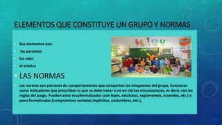 ELEMENTOS QUE CONSTITUYE UN GRUPO Y NORMAS
• Sus elementos son:
• las personas
• los roles
• el estatus
• LAS NORMAS
• Las normas son patrones de comportamiento que comparten los integrantes del grupo, funcionan
como indicadores que prescriben lo que se debe hacer o no en ciertas circunstancias, es decir, son las
reglas del juego. Pueden estar muyformalizadas (con leyes, estatutos, reglamentos, acuerdos, etc.) o
poco formalizadas (compromisos verbales implícitos, costumbres, etc.).
 
