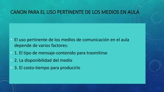 CANON PARA EL USO PERTINENTE DE LOS MEDIOS EN AULA
• El uso pertinente de los medios de comunicación en el aula
depende de varios factores:
• 1. El tipo de mensaje-contenido para trasmitirse
• 2. La disponibilidad del medio
• 3. El costo-tiempo para producirlo
 