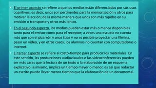 • El primer aspecto se refiere a que los medios están diferenciados por sus usos
cognitivos, es decir, unos son pertinentes para la memorización y otros para
motivar la acción; de la misma manera que unos son más rápidos en su
emisión o transporte y otros más lentos.
• En el segundo aspecto, los medios pueden estar más o menos disponibles
tanto para el emisor como para el receptor; a veces una escuela no cuenta
más que con el pizarrón y unas tizas y no es posible proyectar una filmina,
pasar un video, y en otros casos, los alumnos no cuentan con computadoras o
internet.
• El tercer aspecto se refiere al costo-tiempo para producir los materiales. En
este sentido, las producciones audiovisuales o las videoconferencias pueden
ser más caras que la lectura de un texto o la elaboración de un esquema
explicativo; asimismo, implica un tiempo mayor o menor, es así que redactar
un escrito puede llevar menos tiempo que la elaboración de un documental.
 