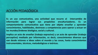 ACCIÓN PEDAGÓGICA
Es un uso comunicativo, una actividad que recurre al intercambio de
información para lograr sus propósitos enculturizadores. Es un
comportamiento comunicativo que tiene por objeto enseñar y aprender
conocimientos, habilidades, destrezas y competencias para operar y actuar en
los mundos/órdenes biológico, social y cultural.
Implica un acto de enseñar (trabajo expresivo) y un acto de aprender (trabajo
perceptivo) mediado por información, es decir, conocimientos diversos que
van desde visiones e ideas sobre el mundo y las cosas, hasta conocimientos
instrumentales, técnicos, metodológicos o teóricos.
 