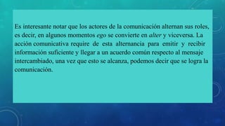 Es interesante notar que los actores de la comunicación alternan sus roles,
es decir, en algunos momentos ego se convierte en alter y viceversa. La
acción comunicativa require de esta alternancia para emitir y recibir
información suficiente y llegar a un acuerdo común respecto al mensaje
intercambiado, una vez que esto se alcanza, podemos decir que se logra la
comunicación.
 