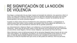 RE SIGNIFICACIÓN DE LA NOCIÓN
DE VIOLENCIA
Para llegar a comprender de una mejor manera el concepto de violencia, nos queremos referir al
texto “La cultura de violencia” donde son claros los distintos elementos que hacen que existan
hechos de violencia, el primero de ello es que no se llegue a resolver los problemas de una
forma pacífica y no exista consenso alguno.
Cuando se utiliza como recurso el militarismo para solucionar conflictos y monopolizar la
violencia para hacer daño a otros estados que puedan tener forma alguna de defenderse, en
este caso se llega a dar prioridad los intereses de las grandes potencias.
Las interpretaciones religiosas llegan a ser peligrosas y el principal detonante de violencia, el
fanatismo, hacen que las personas maten a otras personas con el pretexto de estar realizando
un acto divino, estas lleguen a formar sectas religiosas que actúan por fuera de la ley.
Otros elementos como la deshumanización de las personas llegando hasta el punto de ser visto
solo como objetos, las ideologías que llegan a ser exclusivistas donde el más fuerte es el que
gana, la falta de oportunidades llegando a eliminar por completo la participación de las
personas y la falta de equidad hace que exista un alto grado de violencia. entre las personas.
 