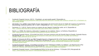 BIBLIOGRAFÍA
1. Fundación Forjando Futuros. (2012). Y Facebook, ¿en qué puede ayudar?. Disponible en:
http://forjandofuturos.org/fundacion/index.php/sala-de-prensa/67-victimas-del-conflicto-armado/931-y-facebook-en-
que-puede-ayudar
2. Hernández, D. E. (2000). Comunidades de paz: Expresiones de construcción de paz en medio de la guerra y la esperanza.
Bucaramanga: Reflexión política, vol. 2, núm 4. Disponible en: http://www.redalyc.org/pdf/110/11020405.pdf
3. Sarmiento, S. F. (2013). Teoría y praxis en materia de paz. Bogotá: Ciudad Paz-ando, vol. 6. Disponible en:
http://revistas.udistrital.edu.co/ojs/index.php/cpaz/article/view/5334/6955
4. Parent, J. J. (2006). No violencia y educación. Si quieres ser no-violento. Toluca: La Colmena. Disponible en:
http://web.uaemex.mx/plin/colmena/Colmena%2050/Dossier/Parent.html
5. Fundación Forjando Futuros. (25 de Abril de 2016). Con éxito continúa visita de Gerardo Vega en España. Forjando Futuros.
Recuperado de: http://forjandofuturos.org/fundacion/index.php/sala-de-prensa/67-victimas-del-conflicto-
armado/1486-2016-04-25-21-07-50
6. Sevilla. (21 de Junio de 2015). Las ONG 'Forjando Futuros' y 'Cooperación Por la Paz' buscan apoyo institucional en
Andalucía para la paz en Colombia. Europa Press. Recuperado de: http://www.europapress.es/andalucia/sevilla-
00357/noticia-ong-forjando-futuros-cooperacion-paz-buscan-apoyo-institucional-andalucia-paz-colombia-
20150621185921.html
7. Fundación Forjando Futuros. (14 de Marzo de 2016). El Foro “Antioquia le Habla a La Habana”, una Apuesta por la Paz
desde las Regiones. Forjando Futuros. Recuperado de: http://forjandofuturos.org/fundacion/index.php/sala-de-
prensa/67-victimas-del-conflicto-armado/1476-foro-antioquia-le-habla-a-la-habana-
8. Fundación Forjando Futuros. (10 de Octubre de 2016). En Voz de las Víctimas- 10 Octubre 2016. Recuperado de:
https://www.youtube.com/watch?v=BmGZB3Z8ATQ&feature=youtu.be
 