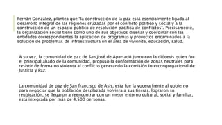Fernán González, plantea que “la construcción de la paz está esencialmente ligada al
desarrollo integral de las regiones cruzadas por el conflicto político y social y a la
construcción de un espacio público de resolución pacífica de conflictos”. Precisamente,
la organización social tiene como uno de sus objetivos diseñar y coordinar con las
entidades correspondientes la aplicación de programas y proyectos encaminados a la
solución de problemas de infraestructura en el área de vivienda, educación, salud.
A su vez, la comunidad de paz de San José de Apartadó junto con la diócesis quien fue
el principal aliado de la comunidad, propuso la conformación de zonas neutrales para
resistir de forma no violenta al conflicto generando la comisión Intercongregacional de
Justicia y Paz.
La comunidad de paz de San francisco de Asís, esta fue la vocera frente al gobierno
para negociar que la población desplazada volviera a sus tierras, lograron su
reubicación, se llegaron a reencontrar con un mejor entorno cultural, social y familiar,
está integrada por más de 4.500 personas.
 