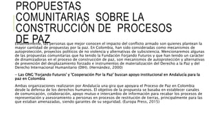 PROPUESTAS
COMUNITARIAS SOBRE LA
CONSTRUCCIÓN DE PROCESOS
DE PAZEvidentemente, las personas que mejor conocen el impacto del conflicto armado son quienes plantean la
mayor cantidad de propuestas por la paz. En Colombia, han sido consideradas como mecanismos de
autoprotección, proyectos políticos de no violencia y alternativas de subsistencia. Mencionaremos algunas
de las propuestas comunitarias que ha tenido la Fundación Forjando Futuros y que han tenido un carácter
de dinamizadoras en el proceso de construcción de paz, son mecanismos de autoprotección y alternativas
de prevención del desplazamiento forzado e instrumentos de materialización del Derecho a la Paz y del
Derecho Internacional Humanitario (DIH). (Hernández, 2000)
- Las ONG 'Forjando Futuros' y 'Cooperación Por la Paz' buscan apoyo institucional en Andalucía para la
paz en Colombia
Ambas organizaciones realizaron por Andalucía una gira que apoyara el Proceso de Paz en Colombia
desde la defensa de los derechos humanos. El objetivo de la propuesta se basaba en establecer canales
de comunicación, colaboración, apoyo mutuo e intercambio de información para recabar los procesos de
representación y asesoramiento a personas en procesos de restitución de tierras, principalmente para las
que estaban amenazadas, siendo garantes de su seguridad. (Europa Press, 2015)
 