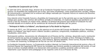 - Asamblea de Cooperación por la Paz
En abril del 2016, Gerardo Vega, director de la Fundación Forjando Futuros visita España, donde ha logrado,
gracias a la Asamblea de Cooperación por la Paz, que tanto estudiantes, como organizaciones sociales, medios
de comunicación y sociedad civil se enteren del trabajo realizado por Forjando Futuros en materia de Derechos
Humanos en Colombia.
Esta relación entre Forjando Futuros y Asamblea de Cooperación por la Paz permite que se siga fortaleciendo el
trabajo para ayudar a las víctimas del conflicto armado en Colombia, en especial aquellas que perdieron sus
tierras y hoy las reclaman sin mayor éxito, debido a la lentitud del proceso que desde la Fundación ha sido
criticado basado en el análisis de las sentencias de restitución proferidas por los jueces.
- “Antioquia le Habla a La Habana”, una Apuesta por la Paz desde las Regiones
En marzo de 2015, con 350 personas se dio apertura en el recinto del Concejo de Medellín al foro “Antioquia le
Habla a La Habana” que logró reunir a líderes sociales y políticos, congresistas, empleados públicos, víctimas,
estudiantes, entre otros.
Participación política, mecanismos de refrendación en el Proceso de Paz, víctimas, desarrollo rural y restitución
de tierras fueron los puntos principales que abarcaron los ponentes invitados al foro “Antioquia le Habla a La
Habana”; Piedad Córdoba, Eduardo Pizarro, León Valencia, Adriana Arboleda, Víctor Correa, Ricardo Hernández
y, a través de streaming, la Delegación de Paz de Las Farc-EP desde Cuba.
La Fundación Forjando Futuros, La Corporación Jurídica Libertad, La Comisión Intereclesial de Justicia y Paz y El
Instituto Popular de Capacitación IPC fueron las entidades que hicieron posible la realización del evento, el cual
tuvo un exitoso resultado debido a la interacción entre ponentes y público asistente sobre un tema tan
importante y que requiere tanta pedagogía en las regiones como lo es el Proceso de Paz.
 