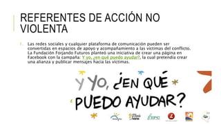 REFERENTES DE ACCIÓN NO
VIOLENTA
1. Las redes sociales y cualquier plataforma de comunicación pueden ser
convertidas en espacios de apoyo y acompañamiento a las víctimas del conflicto.
La Fundación Forjando Futuros planteó una iniciativa de crear una página en
Facebook con la campaña: Y yo, ¿en qué puedo ayudar?, la cual pretendía crear
una alianza y publicar mensajes hacia las víctimas.
 