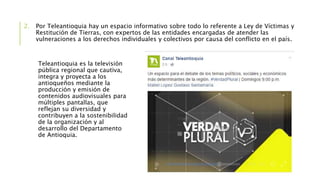 2. Por Teleantioquia hay un espacio informativo sobre todo lo referente a Ley de Víctimas y
Restitución de Tierras, con expertos de las entidades encargadas de atender las
vulneraciones a los derechos individuales y colectivos por causa del conflicto en el país.
Teleantioquia es la televisión
pública regional que cautiva,
integra y proyecta a los
antioqueños mediante la
producción y emisión de
contenidos audiovisuales para
múltiples pantallas, que
reflejan su diversidad y
contribuyen a la sostenibilidad
de la organización y al
desarrollo del Departamento
de Antioquia.
 