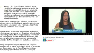 3. Raich J. (2013) dice que las víctimas de un
conflicto armado deberían llegar a recibir la
mayor atención posible junto con una justa
restitución, no debe existir discriminación
alguna en este proceso. Las víctimas del
conflicto armado que fueron despojadas de sus
tierras señalan que debe existir respeto a los
derechos humanos.
Los Centros de Atención a Víctimas son espacios
dispuestos por la Alcaldía de Medellín, para brindar
atención y orientación a las víctimas del conflicto
armado asentadas en la ciudad.
Allí se brinda orientación y atención a las familias
víctimas para acceder a sus derechos, además de la
atención jurídica, Atención psicosocial, orientación a
las familias que deseen retornar y reubicarse y el
acceso a los diferentes programas que tiene la
Alcaldía de Medellín para los ciudadanos Victimas.
Programa producido por la Fundación Forjando
Futuros con el apoyo de Oxfam- Aecid, la Asamblea
de Cooperación por la Paz, el Ayuntamiento de
Barcelona y la Unidad de Víctimas- Antioquia.
 