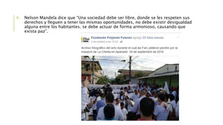4. Nelson Mandela dice que “Una sociedad debe ser libre, donde se les respeten sus
derechos y lleguen a tener las mismas oportunidades, no debe existir desigualdad
alguna entre los habitantes. se debe actuar de forma armonioso, causando que
exista paz”.
 