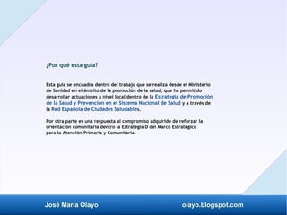 José María Olayo olayo.blogspot.com
¿Por qué esta guía?
Esta guía se encuadra dentro del trabajo que se realiza desde el Ministerio
de Sanidad en el ámbito de la promoción de la salud, que ha permitido
desarrollar actuaciones a nivel local dentro de la Estrategia de Promoción
de la Salud y Prevención en el Sistema Nacional de Salud y a través de
la Red Española de Ciudades Saludables.
Por otra parte es una respuesta al compromiso adquirido de reforzar la
orientación comunitaria dentro la Estrategia D del Marco Estratégico
para la Atención Primaria y Comunitaria.
 