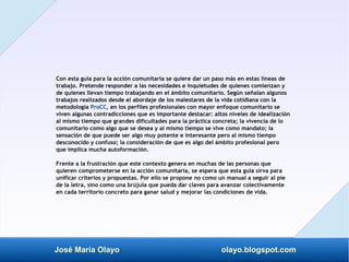 José María Olayo olayo.blogspot.com
Con esta guía para la acción comunitaria se quiere dar un paso más en estas líneas de
trabajo. Pretende responder a las necesidades e inquietudes de quienes comienzan y
de quienes llevan tiempo trabajando en el ámbito comunitario. Según señalan algunos
trabajos realizados desde el abordaje de los malestares de la vida cotidiana con la
metodología ProCC, en los perfiles profesionales con mayor enfoque comunitario se
viven algunas contradicciones que es importante destacar: altos niveles de idealización
al mismo tiempo que grandes dificultades para la práctica concreta; la vivencia de lo
comunitario como algo que se desea y al mismo tiempo se vive como mandato; la
sensación de que puede ser algo muy potente e interesante pero al mismo tiempo
desconocido y confuso; la consideración de que es algo del ámbito profesional pero
que implica mucha autoformación.
Frente a la frustración que este contexto genera en muchas de las personas que
quieren comprometerse en la acción comunitaria, se espera que esta guía sirva para
unificar criterios y propuestas. Por ello se propone no como un manual a seguir al pie
de la letra, sino como una brújula que pueda dar claves para avanzar colectivamente
en cada territorio concreto para ganar salud y mejorar las condiciones de vida.
 