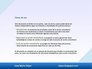 José María Olayo olayo.blogspot.com
Claves de uso.
Este documento se divide en tres partes, cada una de las cuales puede leerse de
manera independiente según los intereses o necesidades de la persona lectora.
Introducción:
‡ se presentan las principales claves de la acción comunitaria,
los factores que condicionan la salud y la importancia que sobre esta tiene
el trabajo en común entre diferentes agentes comunitarios.
Bases para la acción comunitaria:
‡ se propone un marco general de claves
metodológicas a tomar en cuenta a lo largo de todo el proceso de acción comunitaria.
Ciclo de acción comunitaria:
‡ se recogen las diferentes fases del proceso,
desarrollando las actuaciones específicas en cada una de ellas.
El documento se completa con un glosario de términos para facilitar la comprensión del
texto, así como una recopilación de referencias bibliográficas sobre acción comunitaria.
 