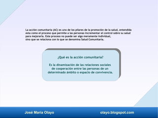José María Olayo olayo.blogspot.com
La acción comunitaria (AC) es uno de los pilares de la promoción de la salud, entendida
esta como el proceso que permite a las personas incrementar el control sobre su salud
para mejorarla. Este proceso no puede ser algo meramente individual,
sino que se relaciona con lo que se denomina Salud Comunitaria.
¿Qué es la acción comunitaria?
Es la dinamización de las relaciones sociales
de cooperación entre las personas de un
determinado ámbito o espacio de convivencia.
 