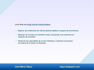José María Olayo olayo.blogspot.com
La AC tiene una triple función transformadora:
- Mejorar las condiciones de vida de quienes habitan el espacio de convivencia.
‡
- Reforzar los vínculos y la cohesión social, incluyendo a los colectivos en
‡
situación de exclusión.
- Potenciar las capacidades de acción individual y colectiva en procesos
‡
de mejora de la salud y el bienestar.
 