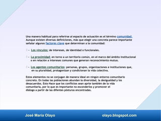 José María Olayo olayo.blogspot.com
Una manera habitual para referirse al espacio de actuación es el término comunidad.
Aunque existen diversas definiciones, más que elegir una concreta parece importante
señalar algunos factores clave que determinan a la comunidad:
‡ - Los vínculos: de intereses, de identidad o funcionales.
-
‡ La proximidad: en torno a un territorio común, en el marco del ámbito institucional
o en relación a intereses comunes que generan reconocimiento mutuo.
-
‡ Los agentes comunitarios: personas, grupos, organizaciones e instituciones que,
en su pluralidad, protagonizan y condicionan la vida colectiva.
Estos elementos no se conjugan de manera ideal en ningún entorno comunitario
concreto. En todas las poblaciones abundan la diversidad, la desigualdad y los
desacuerdos. Esto Hace que los conflictos sean aprte también de la vida
comunitaria, por lo que es importante no esconderlos y promover el
diálogo a partir de las difentes pòsturas encontradas.
 