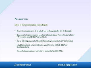 José María Olayo olayo.blogspot.com
Para saber más.
Sobre el marco conceptual y estrategias:
- Determinantes sociales de la salud. Los hechos probados (Mº de Sanidad).
‡
- Guía para la Implementación Local de la Estrategia de Promoción de la Salud
‡
y Prevención en el SNS (Mº de Sanidad).
- Marco Estratégico para la Atención Primaria y Comunitaria (Mº de Sanidad)
‡
- Salud Comunitaria y Administración Local Informe SESPAS (SESPAS.
‡
Gaceta sanitaria)
- Metodología de procesos correctores comunitarios (RCE-APS).
‡
 
