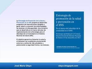 José María Olayo olayo.blogspot.com
La Estrategia de Promoción de la Salud y
Prevención en el SNS propone el desarrollo
progresivo de intervenciones dirigidas a
ganar salud y a prevenir las enfermedades,
las lesiones y la discapacidad. Una iniciativa
que se desarrolla en el marco del plan de
implementación de la Estrategia para el
Abordaje de la Cronicidad en el Sistema
Nacional de Salud (SNS).
El objetivo general es fomentar la salud y
el bienestar de la población promoviendo
entornos y estilos de vida saludables y
potenciando la seguridad frente a las lesiones.
 