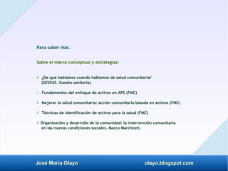 José María Olayo olayo.blogspot.com
Para saber más.
Sobre el marco conceptual y estrategias:
- ¿De qué hablamos cuando hablamos de salud comunitaria?
‡
(SESPAS. Gaceta sanitaria)
- Fundamentos del enfoque de activos en APS (FMC)
- Mejorar la salud comunitaria: acción comunitaria basada en activos (FMC)
‡
- Técnicas de identificación de activos para la salud (FMC)
‡
- Organización y desarrollo de la comunidad: la intervención comunitaria
‡
en las nuevas condiciones sociales. Marco Marchioni.
 