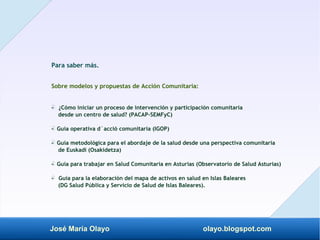José María Olayo olayo.blogspot.com
Para saber más.
Sobre modelos y propuestas de Acción Comunitaria:
- ¿Cómo iniciar un proceso de intervención y participación comunitaria
‡
desde un centro de salud? (PACAP-SEMFyC)
- Guía operativa d´acció comunitaria (IGOP)
‡
- Guía metodológica para el abordaje de la salud desde una perspectiva comunitaria
‡
de Euskadi (Osakidetza)
- Guía para trabajar en Salud Comunitaria en Asturias (Observatorio de Salud Asturias)
‡
- Guía para la elaboración del mapa de activos en salud en Islas Baleares
‡
(DG Salud Pública y Servicio de Salud de Islas Baleares).
 