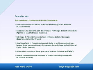José María Olayo olayo.blogspot.com
Para saber más.
Sobre modelos y propuestas de Acción Comunitaria:
- Guía Salud Comunitaria basada en Activos Andalucía (Escuela Andaluza
‡
de Salud Pública)
- Barcelona Salut als Barris. Com desenvolupar l’estratègia de salut comunitària
‡
(Agència de Salut Pública de Barcelona)
- Estrategia de Atención Comunitaria en el Sistema de Salud de Aragón
‡
(Departamento Sanidad Aragón)
- Guía Xarxa Salut 1. Procedimiento para trabajar la acción comunitaria para
‡
la salud desde los municipios en cinco etapas (Conselleria de Sanitat Universal
i Salut Pública Valencia)
- Orientación comunitaria: hacer y no hacer en Atención Primaria (SEMFyC)
‡
- Guía de recomendación de activos en el sistema sanitario (Observatorio
‡
de Salud de Asturias)
 