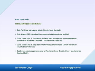 José María Olayo olayo.blogspot.com
Para saber más.
Sobre participación ciudadana:
- Guía Participar para ganar salud (Ministerio de Sanidad)
‡
- Guía AdaptA GPS Participación comunitaria (Ministerio de Sanidad)
‡
- Guías Xarxa Salut 2. Conceptos de Salud para escucharnos y comprendernos
‡
(Conselleria de Sanitat Universal i Salut Pública Valencia)
- Guías Xarxa Salut 3. Caja de herramientas (Conselleria de Sanitat Universal i
‡
Salut Pública Valencia)
- Cuadernos prácticos para mejorar el funcionamiento de colectivos y asociaciones
‡
(Equipo CRAC).
 