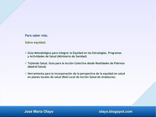José María Olayo olayo.blogspot.com
Para saber más.
Sobre equidad:
- Guía Metodológica para integrar la Equidad en las Estrategias, Programas
‡
y Actividades de Salud (Ministerio de Sanidad)
- Tejiendo Salud. Guía para la Acción Colectiva desde Realidades de Pobreza
‡
(Madrid Salud)
- Herramienta para la incorporación de la perspectiva de la equidad en salud
‡
en planes locales de salud (Red Local de Acción Salud de Andalucía).
 